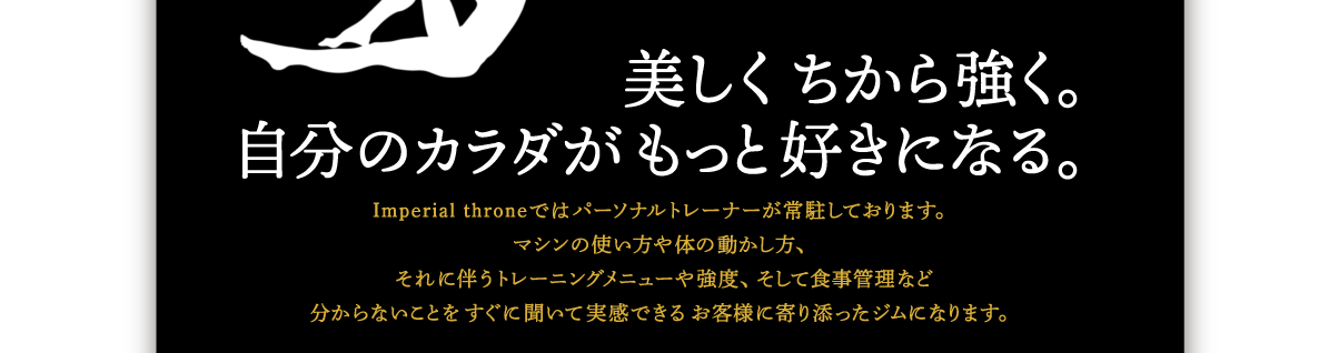 美しくちから強く自分のカラダがもっと好きになる｜Imperial throneではパーソナルトレーナーが常駐しております。マシンの使い方や体の動かし方、それに伴うトレーニングメニューや強度、そして食事管理など分からないことをすぐに聞いて実感できるお客様に寄り添ったジムになります。