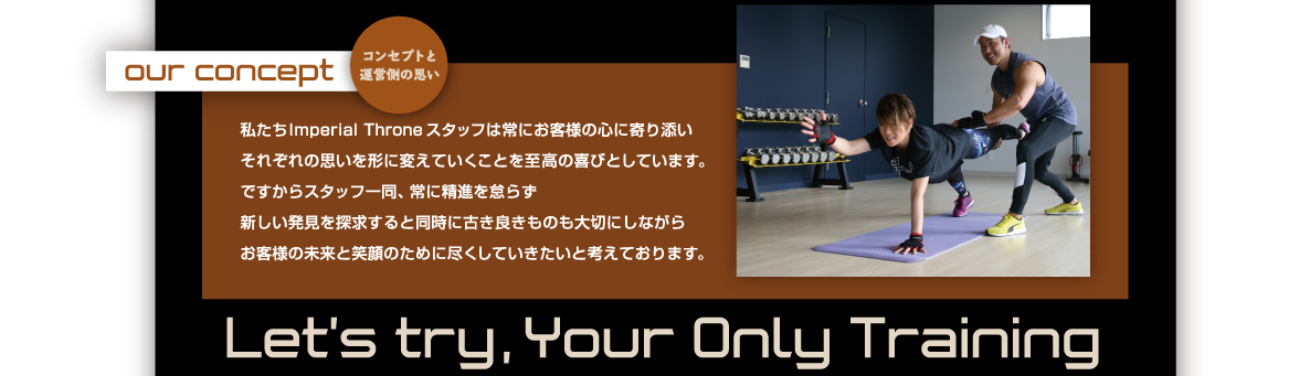 コンセプトと運営側の思い｜私たちImperial Throne スタッフは常にお客様の心に寄り添いそれぞれの思いを形に変えていくことを至高の喜びとしています。ですからスタッフ一同、常に精進を怠らず新しい発見を探求すると同時に古き良きものも大切にしながらお客様の未来と笑顔のために尽くしていきたいと考えております。