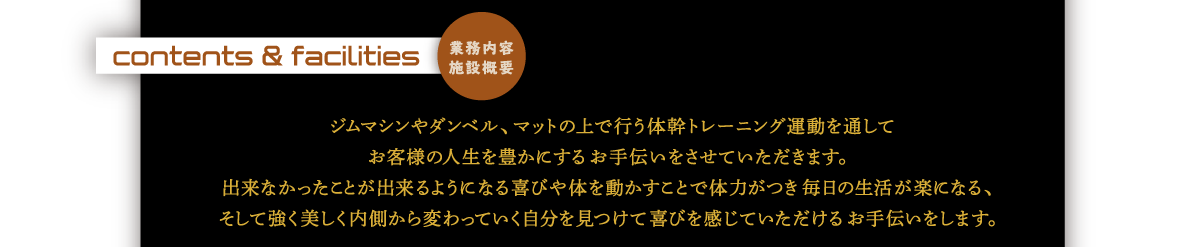 業務内容施設概要｜ジムマシンやダンベル、マットの上で行う体幹トレーニング運動を通してお客様の人生を豊かにするお手伝いをさせていただきます。出来なかったことが出来るようになる喜びや体を動かすことで体力がつき毎日の生活が楽になる、そして強く美しく内側から変わっていく自分を見つけて喜びを感じていただけるお手伝いをします。