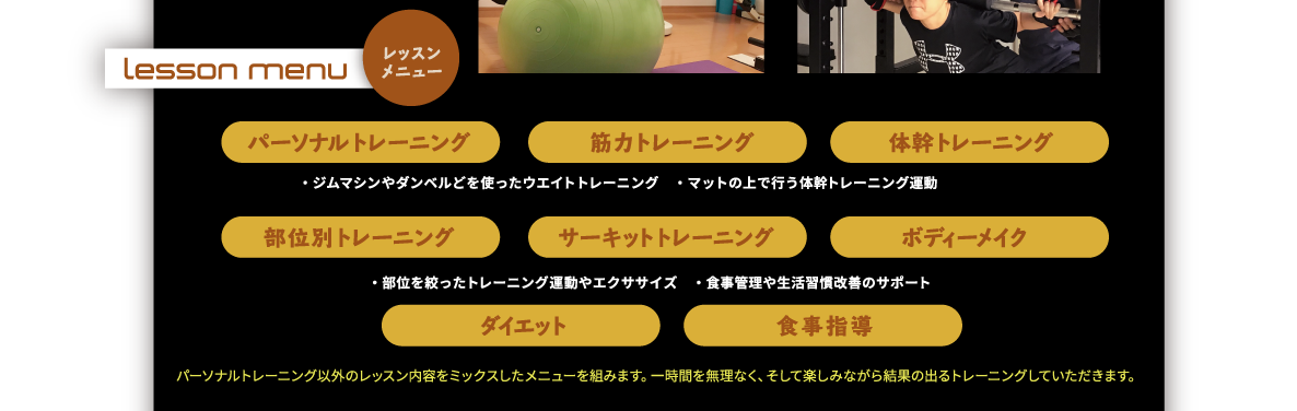 レッスンメニュー｜パーソナルトレーニング、筋力トレーニング、体幹トレーニング、部位別トレーニング、サーキットトレーニング、ボディーメイク、ダイエット、食事指導｜・ジムマシンやダンベルどを使ったウエイトトレーニング　・マットの上で行う体幹トレーニング運動。・部位を絞ったトレーニング運動やエクササイズ　・食事管理や生活習慣改善のサポート。パーソナルトレーニング以外のレッスン内容をミックスしたメニューを組みます。一時間を無理なく、そして楽しみながら結果の出るトレーニングしていただきます。