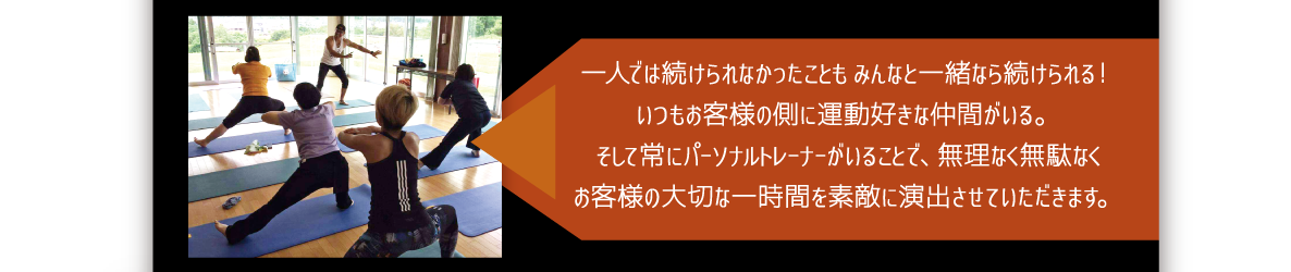 一人では続けられなかったこともみんなと一緒なら続けられる！いつもお客様の側に運動好きな仲間がいる。そして常にパーソナルトレーナーがいることで、無理なく無駄なくお客様の大切な一時間を素敵に演出させていただきます。