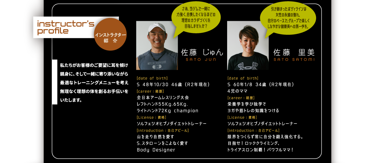 インストラクター紹　介：私たちがお客様のご要望に耳を傾け親身に、そして一緒に寄り添いながら最適なトレーニングメニューを考え無理なく理想の体を創るお手伝いをいたします。｜佐藤  じゅん[date of birth]
S 48年10/30 46歳 (R2年現在)[career：経歴]　全日本アームレスリング大会レフトハンド55Kg.65Kg.ライトハンド72Kg champion[License：資格]　ソルフェジオヒプノダイエットトレーナー[introduction：自己アピール]山を走り自然を愛すS.スタローンをこよなく愛すBody Designer。佐藤 里美｜[date of birth]S 60年1/8 34歳 (R2年現在)4児のママ[career：経歴]　栄養学を学び独学でヨガや筋トレの知識をつける[License：資格]　ソルフェジオヒプノダイエットトレーナー[introduction：自己アピール]限界をつくらず常に自分を鍛え強化する。目指せ！ロッククライミング、トライアスロン制覇！パワフルママ！